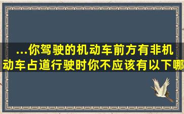 ...你驾驶的机动车前方有非机动车占道行驶时你不应该有以下哪些操作