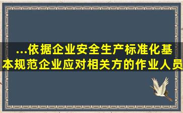 ...依据《企业安全生产标准化基本规范》,企业应对相关方的作业人员...