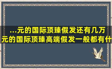 ...元的国际顶臻假发,还有几万元的国际顶臻高端假发,一般都有什么区别...