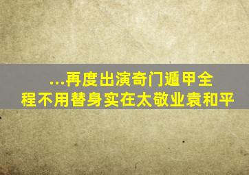 ...再度出演《奇门遁甲》,全程不用替身实在太敬业袁和平