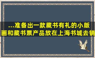 ...准备出一款藏书有礼的小版画和藏书票产品,放在上海书城去销售...