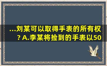 ...刘某可以取得手表的所有权?( )A.李某将捡到的手表以500元卖给刘某...