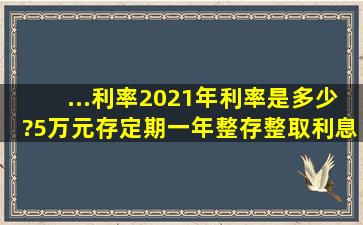 ...利率2021年利率是多少?5万元存定期一年整存整取,利息应该是多少钱?