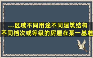 ...区域、不同用途、不同建筑结构、不同档次或等级的房屋,在某一基准...