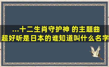 ...十二生肖守护神; 的主题曲超好听,是日本的。谁知道叫什么名字?呵呵