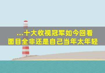 ...十大收视冠军,如今回看面目全非,还是自己当年太年轻 