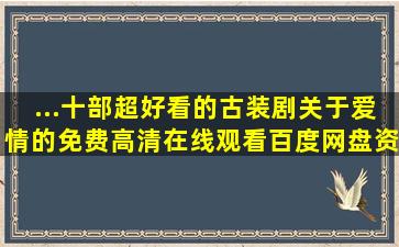 ...十部超好看的古装剧关于爱情的,【免费高清】在线观看百度网盘资源