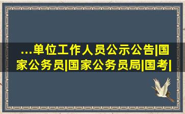 ...单位工作人员公示公告|国家公务员|国家公务员局|国考|录用|笔试|考 ...