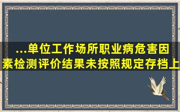 ...单位工作场所职业病危害因素检测、评价结果未按照规定存档、上报...