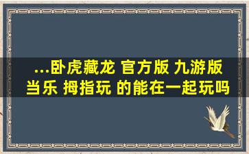 ...卧虎藏龙 官方版 九游版 当乐 拇指玩 的能在一起玩吗? 哪个版本好