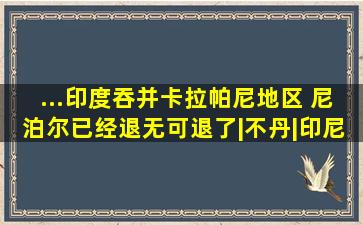 ...印度吞并卡拉帕尼地区, 尼泊尔已经退无可退了|不丹|印尼|欧洲大 ...