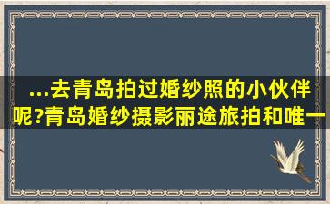 ...去青岛拍过婚纱照的小伙伴呢?青岛婚纱摄影丽途旅拍和唯一旅拍哪...