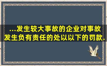 ...发生较大事故的企业对事故发生负有责任的,处以()以下的罚款...