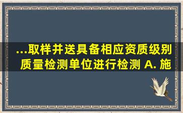 ...取样,并送具备相应资质级别质量检测单位进行检测。 A. 施工...