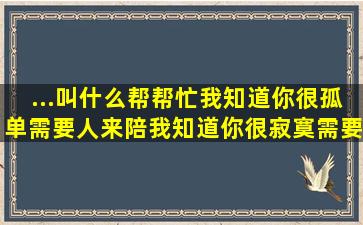 ...叫什么帮帮忙(我知道你很孤单需要人来陪,我知道你很寂寞,需要人安慰)