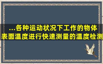 ...各种运动状况下工作的物体表面温度进行快速测量的温度检测器是( )。