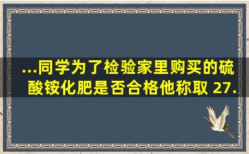 ...同学为了检验家里购买的硫酸铵化肥是否合格,他称取 27. 5 g化肥样品...