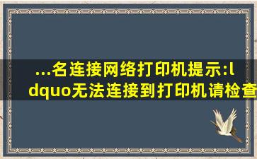 ...名连接网络打印机,提示:“无法连接到打印机,请检查打印机名并重试,...