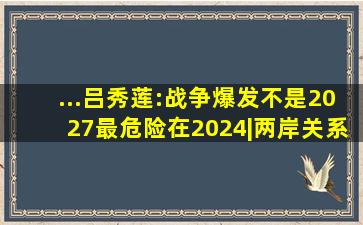 ...吕秀莲:战争爆发不是2027,最危险在2024|两岸关系