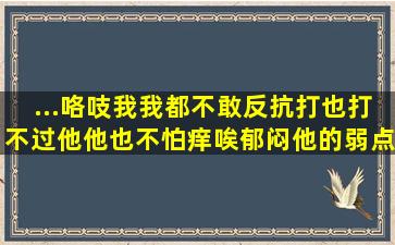 ...咯吱我我都不敢反抗,打也打不过他,他也不怕痒唉,郁闷他的弱点是啥?