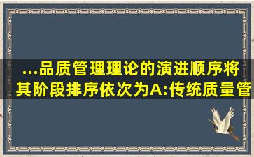 ...品质管理理论的演进顺序将其阶段排序,依次为()A:传统质量管理阶段B...