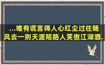 ...唯有谎言得人心。红尘过往随风去,一别天涯陌路人。笑傲江湖酒...