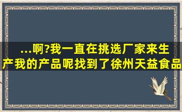 ...啊?我一直在挑选厂家来生产我的产品呢,找到了徐州天益食品有特膳食