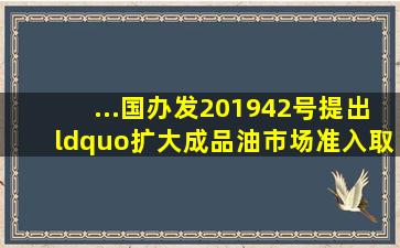 ...国办发〔2019〕42号)提出“扩大成品油市场准入。取消石油成品...