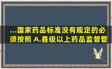 ...国家药品标准没有规定的,必须按照( )。A.县级以上药品监督管理部门...