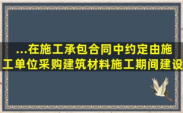 ...在施工承包合同中约定由施工单位采购建筑材料。施工期间,建设单位...