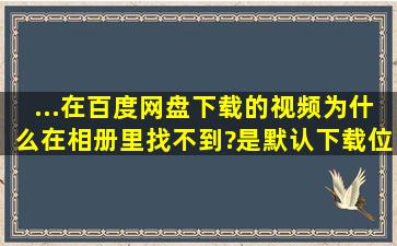 ...在百度网盘下载的视频为什么在相册里找不到?是默认下载位置不对吗?