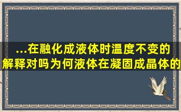 ...在融化成液体时温度不变的解释对吗(为何液体在凝固成晶体的过程...