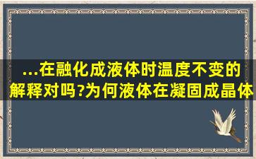 ...在融化成液体时温度不变的解释对吗?为何液体在凝固成晶体的过程...