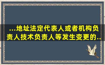 ...地址、法定代表人或者机构负责人、技术负责人等发生变更的...