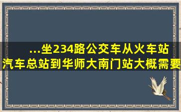 ...坐234路公交车从火车站汽车总站到华师大南门站大概需要多长时间?