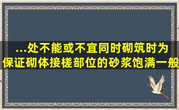 ...处不能或不宜同时砌筑时,为保证砌体接槎部位的砂浆饱满,一般应留( )