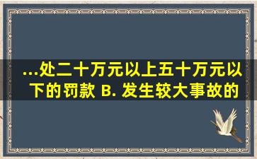 ...处二十万元以上五十万元以下的罚款 B. 发生较大事故的,处五十...