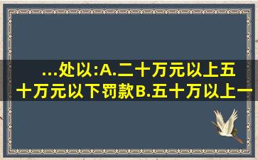 ...处以:A.二十万元以上五十万元以下罚款B.五十万以上一百万以下...