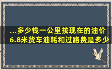 ...多少钱一公里按现在的油价6.8米货车,油耗和过路费是多少钱一公里