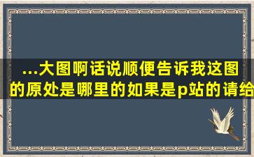 ...大图啊,话说,顺便告诉我这图的原处是哪里的,如果是p站的请给我图片id