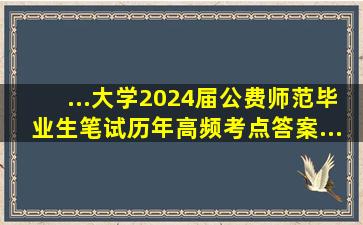 ...大学2024届公费师范毕业生笔试历年高频考点答案...