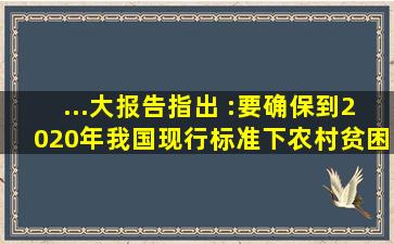 ...大报告指出 :要确保到2020年我国现行标准下农村贫困人口实现脱贫,...