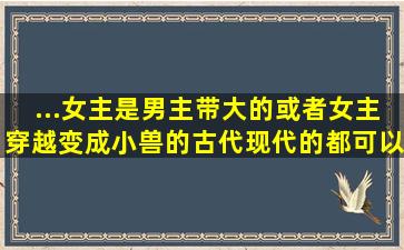 ...女主是男主带大的,或者女主穿越变成小兽的。古代现代的都可以,宠文...