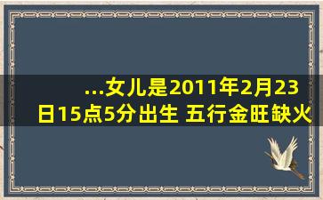 ...女儿是2011年2月23日15点5分出生 五行金旺缺火 想问下是什么属性 ...