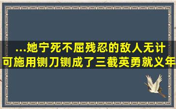 ...她宁死不屈,残忍的敌人无计可施,用铡刀铡成了三截,英勇就义,年...