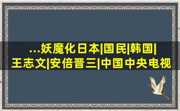 ...妖魔化日本|国民|韩国|王志文|安倍晋三|中国中央电视台