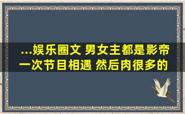 ...娱乐圈文 男女主都是影帝 一次节目相遇 然后肉很多的 男主好像会弹...