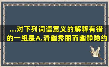 ...对下列词语意义的解释,有错的一组是A.清幽(秀丽而幽静)隐约其词(...