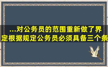 ...对公务员的范围重新做了界定,根据规定公务员必须具备三个条件,其中...