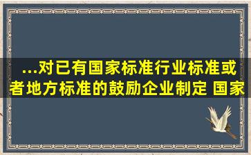 ...对已有国家标准、行业标准或者地方标准的,鼓励企业制定 国家标准、...